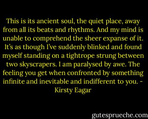 This is its ancient soul, the quiet place, away from all its beats and rhythms. And my mind is unable to comprehend the sheer expanse of it. It’s as though I’ve suddenly blinked and found myself standing on a tightrope strung between two skyscrapers. I am paralysed by awe. The feeling you get when confronted by something infinite and inevitable and indifferent to you. - Kirsty Eagar