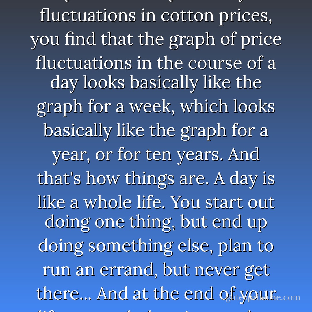 Consider cotton prices," Malcolm said. "There are good records of cotton prices going back more than a hundred years. When you study fluctuations in cotton prices, you find that the graph of price fluctuations in the course of a day looks basically like the graph for a week, which looks basically like the graph for a year, or for ten years. And that's how things are. A day is like a whole life. You start out doing one thing, but end up doing something else, plan to run an errand, but never get there... And at the end of your life, your whole existence has that same haphazard quality, too. Your whole life has the same shape as a single day. - Michael Crichton