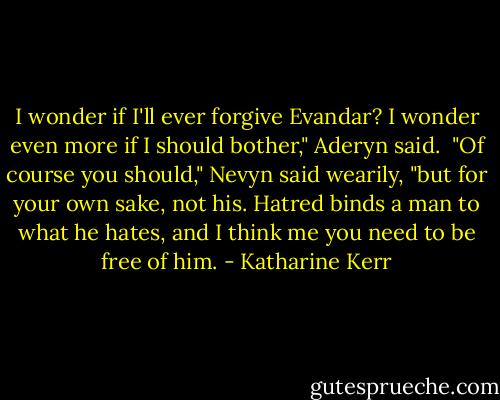 I wonder if I'll ever forgive Evandar? I wonder even more if I should bother," Aderyn said.<br /><br />"Of course you should," Nevyn said wearily, "but for your own sake, not his. Hatred binds a man to what he hates, and I think me you need to be free of him. - Katharine Kerr