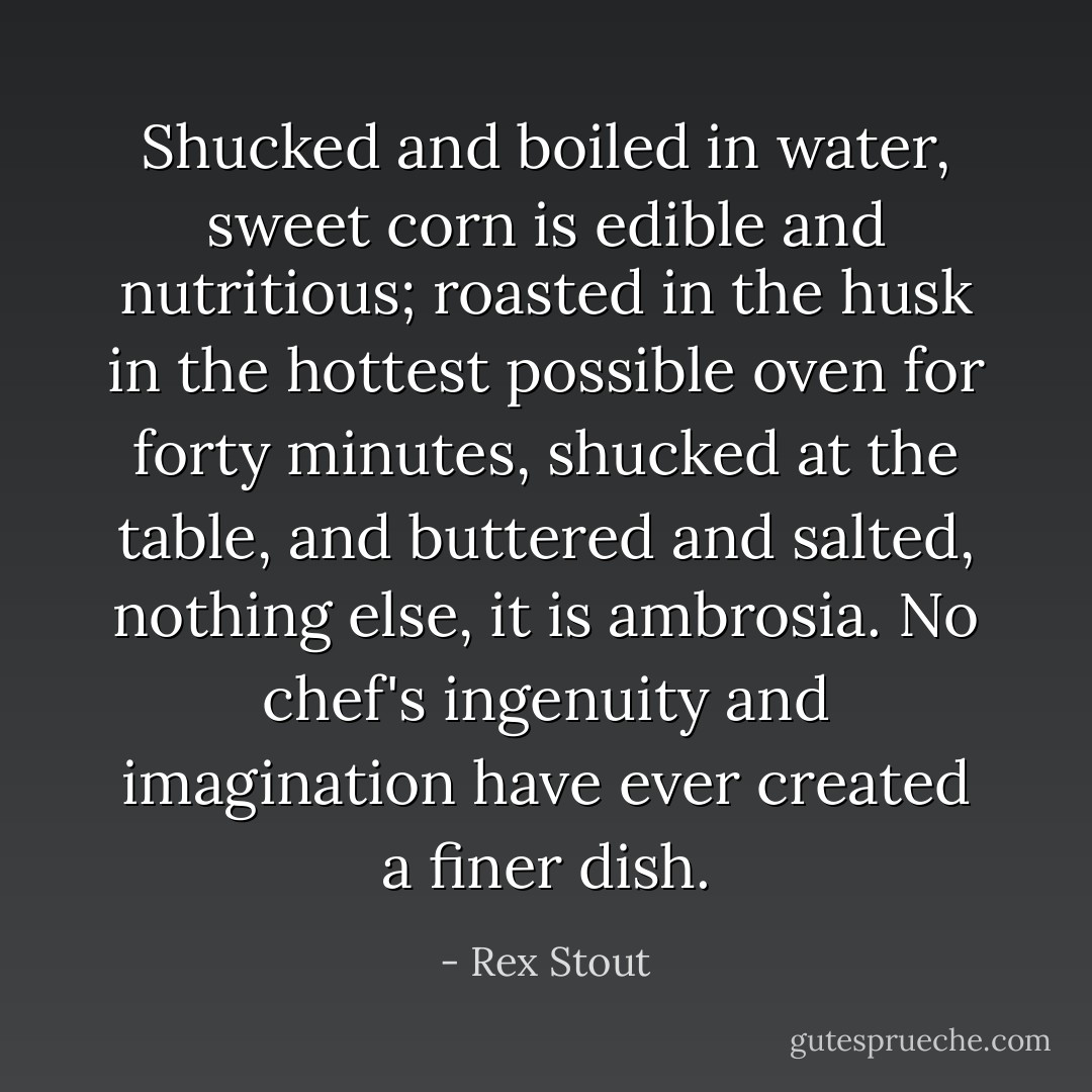 Shucked and boiled in water, sweet corn is edible and nutritious; roasted in the husk in the hottest possible oven for forty minutes, shucked at the table, and buttered and salted, nothing else, it is ambrosia. No chef's ingenuity and imagination have ever created a finer dish. - Rex Stout