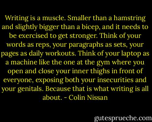 Writing is a muscle. Smaller than a hamstring and slightly bigger than a bicep, and it needs to be exercised to get stronger. Think of your words as reps, your paragraphs as sets, your pages as daily workouts. Think of your laptop as a machine like the one at the gym where you open and close your inner thighs in front of everyone, exposing both your insecurities and your genitals. Because that is what writing is all about. - Colin Nissan