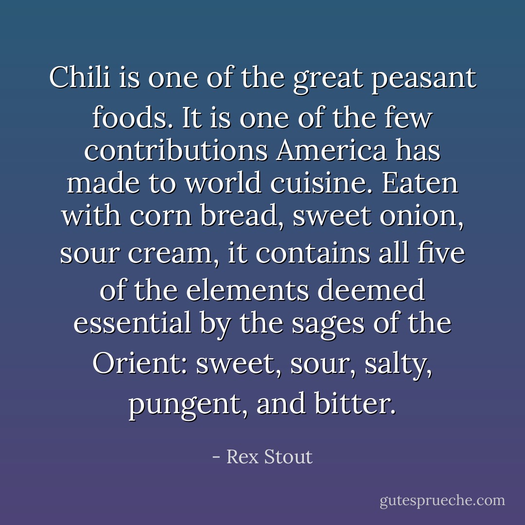 Chili is one of the great peasant foods. It is one of the few contributions America has made to world cuisine. Eaten with corn bread, sweet onion, sour cream, it contains all five of the elements deemed essential by the sages of the Orient: sweet, sour, salty, pungent, and bitter. - Rex Stout