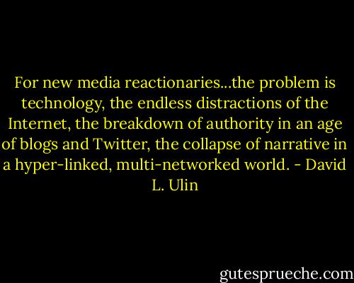 For new media reactionaries...the problem is technology, the endless distractions of the Internet, the breakdown of authority in an age of blogs and Twitter, the collapse of narrative in a hyper-linked, multi-networked world. - David L. Ulin