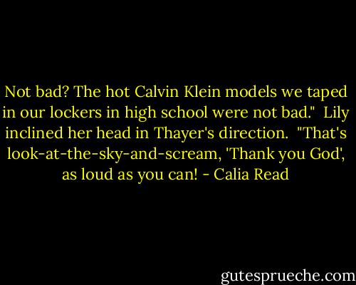 Not bad? The hot Calvin Klein models we taped in our lockers in high school were not bad."<br /><br />Lily inclined her head in Thayer's direction.<br /><br />"That's look-at-the-sky-and-scream, 'Thank you God', as loud as you can! - Calia Read