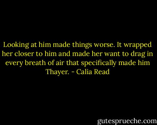 Looking at him made things worse. It wrapped her closer to him and made her want to drag in every breath of air that specifically made him Thayer. - Calia Read