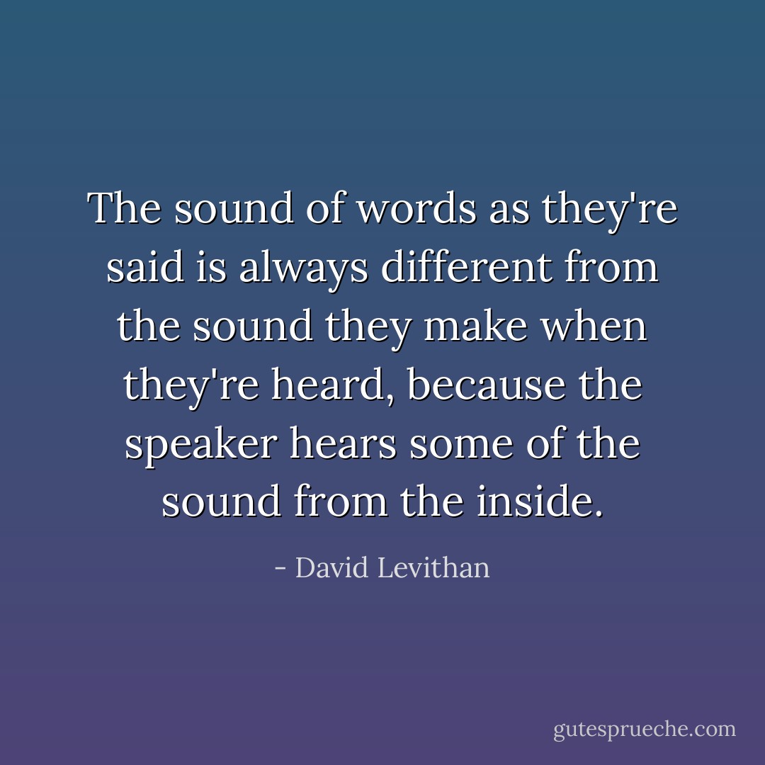 The sound of words as they're said is always different from the sound they make when they're heard, because the speaker hears some of the sound from the inside. - David Levithan