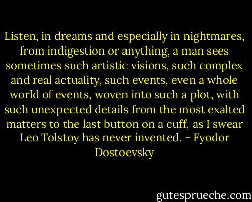 Listen, in dreams and especially in nightmares, from indigestion or anything, a man sees sometimes such artistic visions, such complex and real actuality, such events, even a whole world of events, woven into such a plot, with such unexpected details from the most exalted matters to the last button on a cuff, as I swear Leo Tolstoy has never invented. - Fyodor Dostoevsky