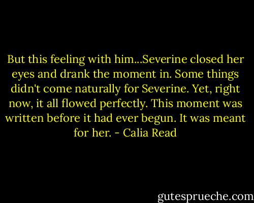 But this feeling with him...Severine closed her eyes and drank the moment in. Some things didn't come naturally for Severine. Yet, right now, it all flowed perfectly. This moment was written before it had ever begun. It was meant for her. - Calia Read