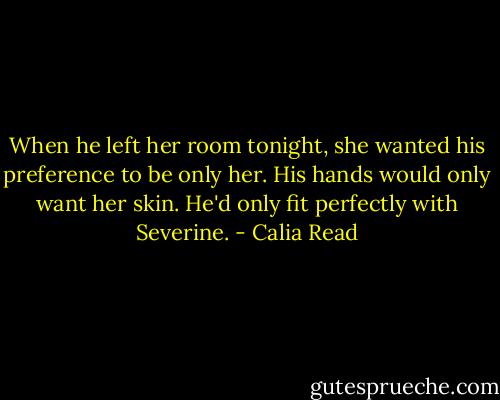 When he left her room tonight, she wanted his preference to be only her. His hands would only want her skin. He'd only fit perfectly with Severine. - Calia Read