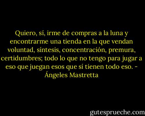 Quiero, sí, irme de compras a la luna y encontrarme una tienda en la que vendan voluntad, síntesis, concentración, premura, certidumbres; todo lo que no tengo para jugar a eso que juegan esos que sí tienen todo eso. - Ángeles Mastretta