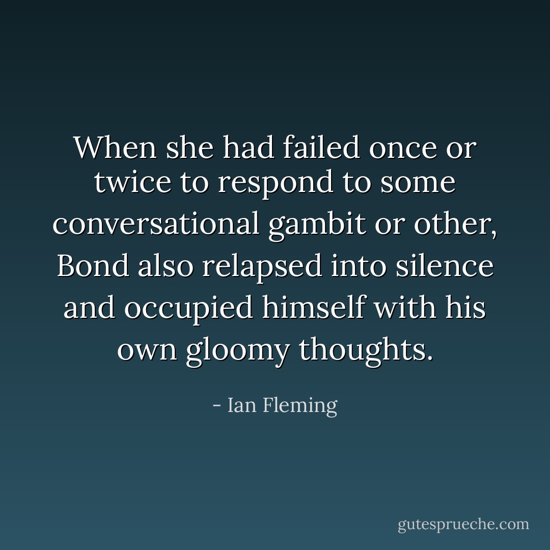 When she had failed once or twice to respond to some conversational gambit or other, Bond also relapsed into silence and occupied himself with his own gloomy thoughts. - Ian Fleming