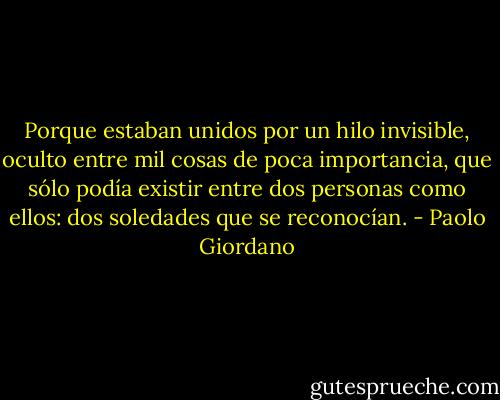 Porque estaban unidos por un hilo invisible, oculto entre mil cosas de poca importancia, que sólo podía existir entre dos personas como ellos: dos soledades que se reconocían. - Paolo Giordano