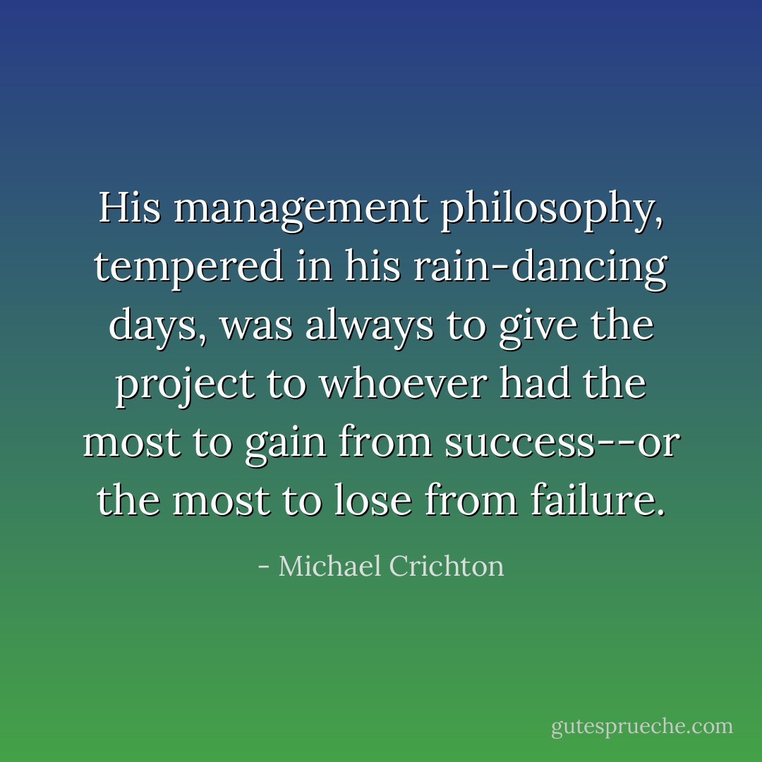 His management philosophy, tempered in his rain-dancing days, was always to give the project to whoever had the most to gain from success--or the most to lose from failure. - Michael Crichton