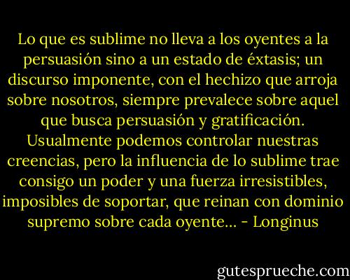 Lo que es sublime no lleva a los oyentes a la persuasión sino a un estado de éxtasis; un discurso imponente, con el hechizo que arroja sobre nosotros, siempre prevalece sobre aquel que busca persuasión y gratificación. Usualmente podemos controlar nuestras creencias, pero la influencia de lo sublime trae consigo un poder y una fuerza irresistibles, imposibles de soportar, que reinan con dominio supremo sobre cada oyente… - Longinus