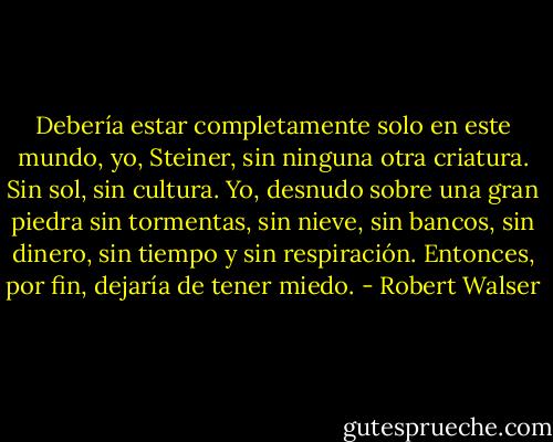 Debería estar completamente solo en este mundo,<br />yo, Steiner, sin ninguna otra criatura.<br />Sin sol, sin cultura. Yo, desnudo sobre una gran piedra sin tormentas, sin nieve, sin bancos, sin dinero, sin tiempo y sin respiración.<br />Entonces, por fin, dejaría de tener miedo. - Robert Walser