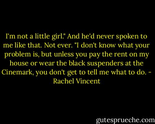 I'm not a little girl." And he'd never spoken to me like that. Not ever. "I don't know what your problem is, but unless you pay the rent on my house or wear the black suspenders at the Cinemark, you don't get to tell me what to do. - Rachel Vincent