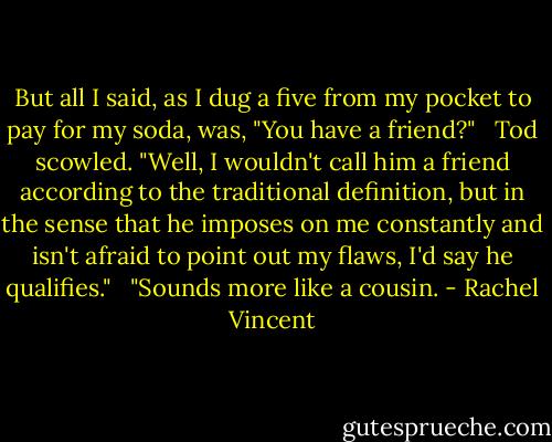 But all I said, as I dug a five from my pocket to pay for my soda, was, "You have a friend?" <br /><br />Tod scowled. "Well, I wouldn't call him a friend according to the traditional definition, but in the sense that he imposes on me constantly and isn't afraid to point out my flaws, I'd say he qualifies." <br /><br />"Sounds more like a cousin. - Rachel Vincent