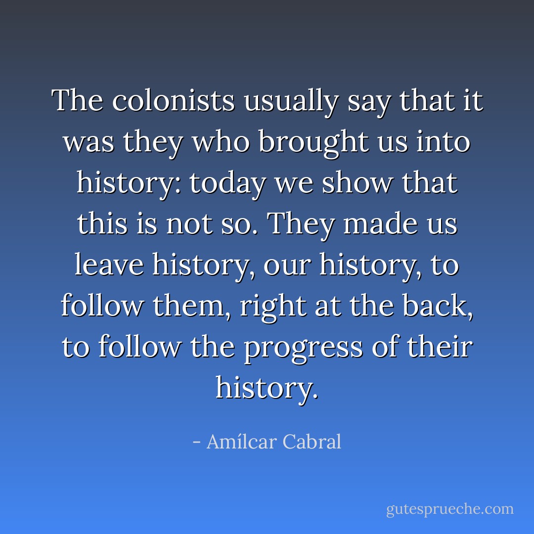 The colonists usually say that it was they who brought us into history: today we show that this is not so. They made us leave history, our history, to follow them, right at the back, to follow the progress of their history. - Amílcar Cabral