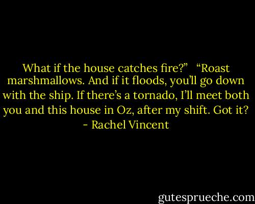 What if the house catches fire?” <br /><br />“Roast marshmallows. And if it floods, you’ll go down with the ship. If there’s a tornado, I’ll meet both you and this house in Oz, after my shift. Got it? - Rachel Vincent