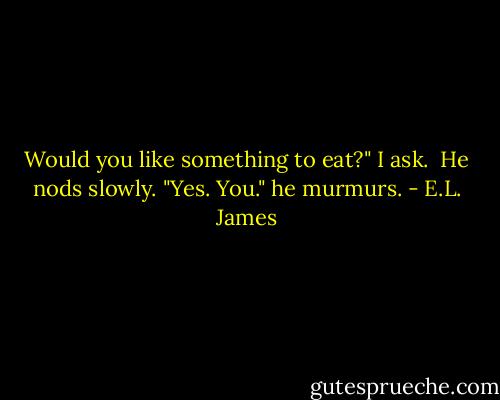 Would you like something to eat?" I ask.<br /><br />He nods slowly. "Yes. You." he murmurs. - E.L. James
