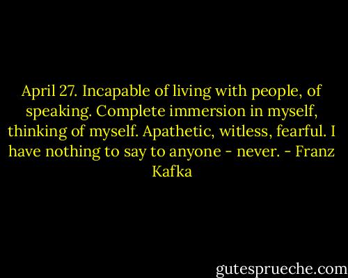 April 27. Incapable of living with people, of speaking. Complete immersion in myself, thinking of myself. Apathetic, witless, fearful. I have nothing to say to anyone - never. - Franz Kafka