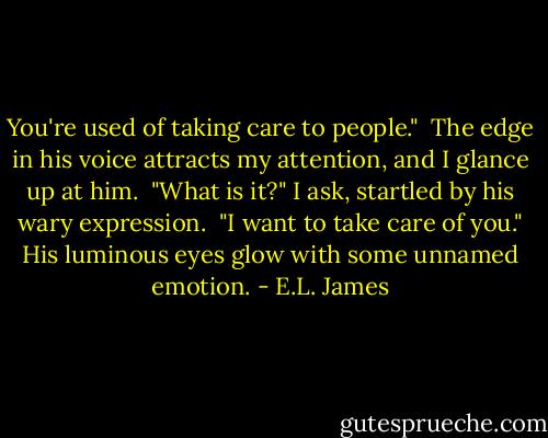 You're used of taking care to people."<br /><br />The edge in his voice attracts my attention, and I glance up at him.<br /><br />"What is it?" I ask, startled by his wary expression.<br /><br />"I want to take care of you." His luminous eyes glow with some unnamed emotion. - E.L. James