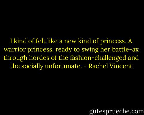I kind of felt like a new kind of princess. A warrior princess, ready to swing her battle-ax through hordes of the fashion-challenged and the socially unfortunate. - Rachel Vincent