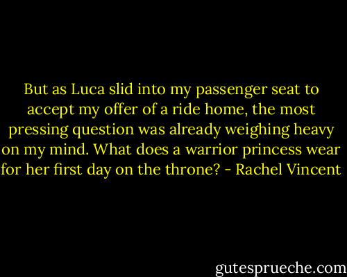 But as Luca slid into my passenger seat to accept my offer of a ride home, the most pressing question was already weighing heavy on my mind. What does a warrior princess wear for her first day on the throne? - Rachel Vincent
