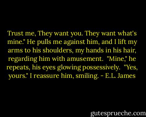 Trust me, They want you. They want what's mine." He pulls me against him, and I lift my arms to his shoulders, my hands in his hair, regarding him with amusement.<br /><br />"Mine," he repeats, his eyes glowing possessively.<br /><br />"Yes, yours." I reassure him, smiling. - E.L. James