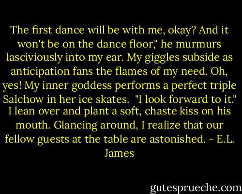 The first dance will be with me, okay? And it won't be on the dance floor," he murmurs lasciviously into my ear. My giggles subside as anticipation fans the flames of my need. Oh, yes! My inner goddess performs a perfect triple Salchow in her ice skates.<br /><br />"I look forward to it." I lean over and plant a soft, chaste kiss on his mouth. Glancing around, I realize that our fellow guests at the table are astonished. - E.L. James