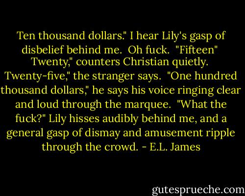 Ten thousand dollars." I hear Lily's gasp of disbelief behind me.<br /><br />Oh fuck.<br /><br />"Fifteen"<br /><br />Twenty," counters Christian quietly.<br /><br />Twenty-five," the stranger says.<br /><br />"One hundred thousand dollars," he says his voice ringing clear and loud through the marquee.<br /><br />"What the fuck?" Lily hisses audibly behind me, and a general gasp of dismay and amusement ripple through the crowd. - E.L. James