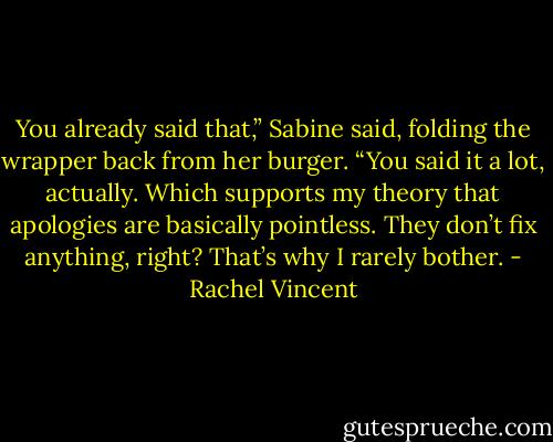 You already said that,” Sabine said, folding the wrapper back from her burger. “You said it a lot, actually. Which supports my theory that apologies are basically pointless. They don’t fix anything, right? That’s why I rarely bother. - Rachel Vincent