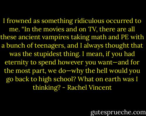 I frowned as something ridiculous occurred to me. “In the movies and on TV, there are all these ancient vampires taking math and PE with a bunch of teenagers, and I always thought that was the stupidest thing. I mean, if you had eternity to spend however you want—and for the most part, we do—why the hell would you go back to high school? What on earth was I thinking? - Rachel Vincent
