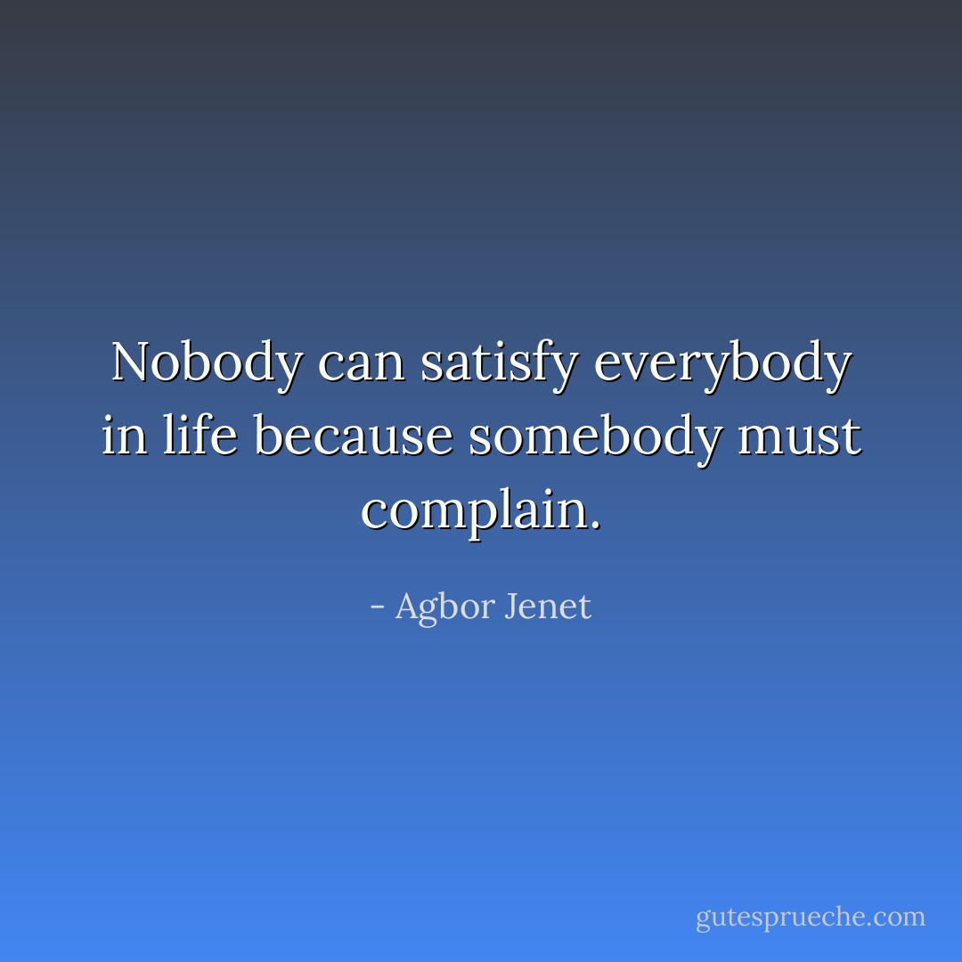 Nobody can satisfy everybody in life because somebody must complain. - Agbor Jenet