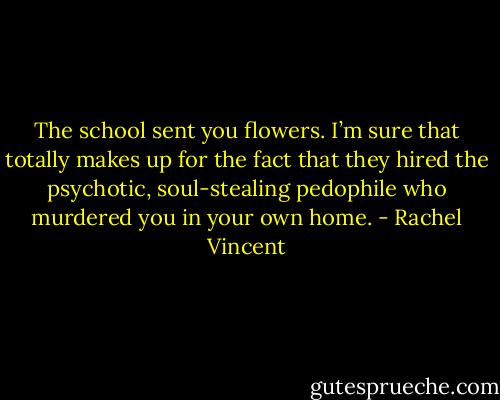 The school sent you flowers. I’m sure that totally makes up for the fact that they hired the psychotic, soul-stealing pedophile who murdered you in your own home. - Rachel Vincent