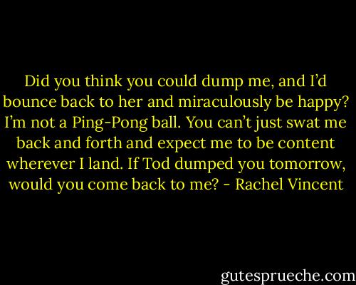 Did you think you could dump me, and I’d bounce back to her and miraculously be happy? I’m not a Ping-Pong ball. You can’t just swat me back and forth and expect me to be content wherever I land. If Tod dumped you tomorrow, would you come back to me? - Rachel Vincent