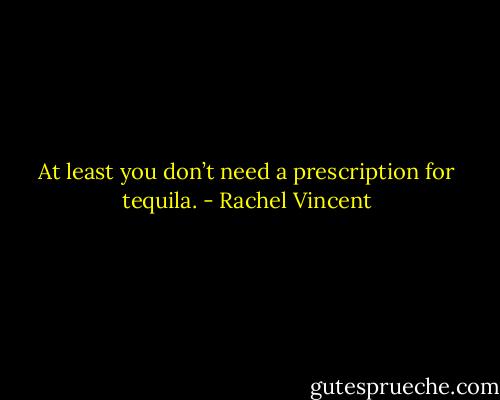 At least you don’t need a prescription for tequila. - Rachel Vincent