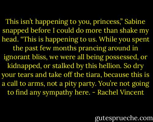 This isn’t happening to you, princess,” Sabine snapped before I could do more than shake my head. “This is happening to us. While you spent the past few months prancing around in ignorant bliss, we were all being possessed, or kidnapped, or stalked by this hellion. So dry your tears and take off the tiara, because this is a call to arms, not a pity party. You’re not going to find any sympathy here. - Rachel Vincent