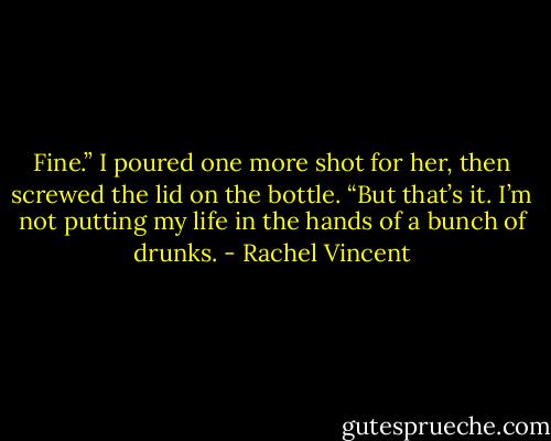 Fine.” I poured one more shot for her, then screwed the lid on the bottle. “But that’s it. I’m not putting my life in the hands of a bunch of drunks. - Rachel Vincent