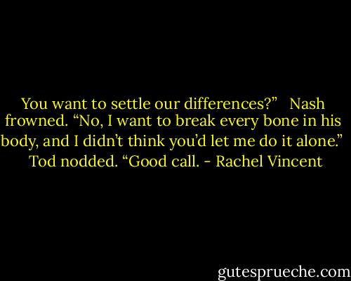 You want to settle our differences?” <br /><br />Nash frowned. “No, I want to break every bone in his body, and I didn’t think you’d let me do it alone.” <br /><br />Tod nodded. “Good call. - Rachel Vincent
