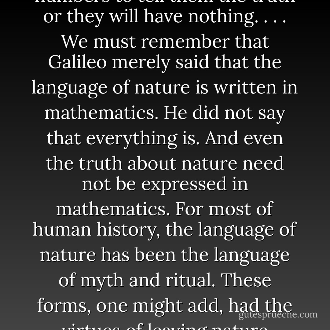 . . . we come astonishingly close to the mystical beliefs of <a href="https://www.goodreads.com/author/show/203707.Pythagoras" title="Pythagoras" rel="nofollow noopener">Pythagoras</a> and his followers who attempted to submit all of life to the sovereignty of numbers. Many of our psychologists, sociologists, economists and other latter-day cabalists will have numbers to tell them the truth or they will have nothing. . . . We must remember that <a href="https://www.goodreads.com/author/show/14190.Galileo" title="Galileo" rel="nofollow noopener">Galileo</a> merely said that the language of <i>nature</i> is written in mathematics. He did not say that <i>everything</i> is. And even the truth about nature need not be expressed in mathematics. For most of human history, the language of nature has been the language of myth and ritual. These forms, one might add, had the virtues of leaving nature unthreatened and of encouraging the belief that human beings are part of it. It hardly befits a people who stand ready to blow up the planet to praise themselves too vigorously for having found the true way to talk about nature. - Neil Postman