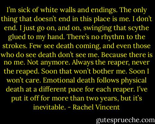 I’m sick of white walls and endings. The only thing that doesn’t end in this place is me. I don’t end. I just go on, and on, swinging that scythe glued to my hand. There’s no rhythm to the strokes. Few see death coming, and even those who do see death don’t see me. Because there is no me. Not anymore. Always the reaper, never the reaped. Soon that won’t bother me. Soon I won’t care. Emotional death follows physical death at a different pace for each reaper. I’ve put it off for more than two years, but it’s inevitable. - Rachel Vincent