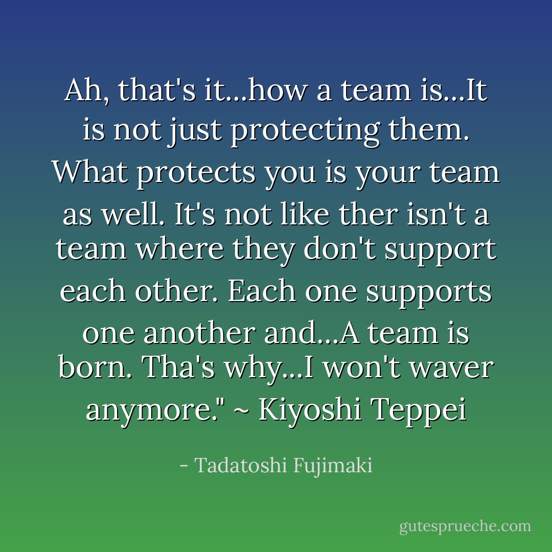 Ah, that's it...how a team is...It is not just protecting them. What protects you is your team as well. It's not like ther isn't a team where they don't support each other. Each one supports one another and...A team is born. Tha's why...I won't waver anymore." ~ Kiyoshi Teppei - Tadatoshi Fujimaki