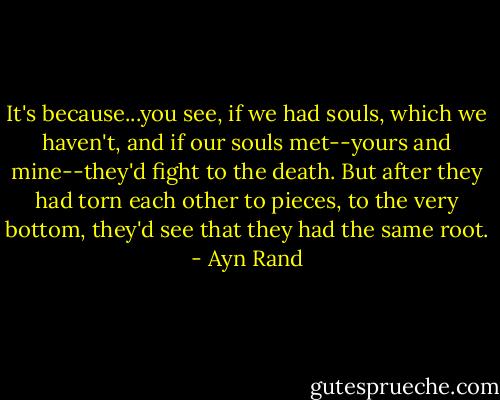 It's because...you see, if we had souls, which we haven't, and if our souls met--yours and mine--they'd fight to the death. But after they had torn each other to pieces, to the very bottom, they'd see that they had the same root. - Ayn Rand