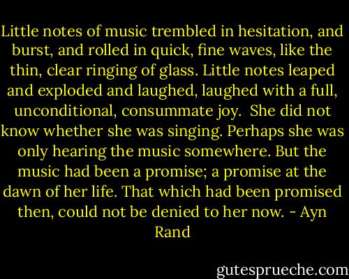 Little notes of music trembled in hesitation, and burst, and rolled in quick, fine waves, like the thin, clear ringing of glass. Little notes leaped and exploded and laughed, laughed with a full, unconditional, consummate joy.<br /><br />She did not know whether she was singing. Perhaps she was only hearing the music somewhere. But the music had been a promise; a promise at the dawn of her life. That which had been promised then, could not be denied to her now. - Ayn Rand