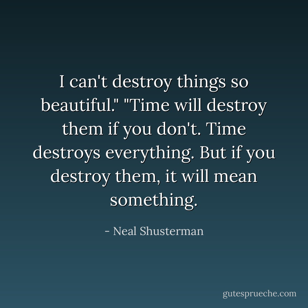 I can't destroy things so beautiful."<br />"Time will destroy them if you don't. Time destroys everything. But if you destroy them, it will mean something. - Neal Shusterman