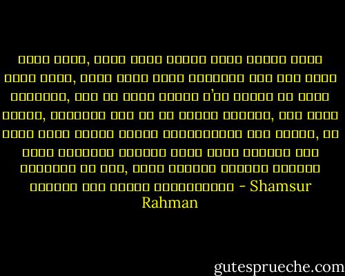 যখনই ভাবি, হঠাৎ কোনো একদিন তুমি<br />আমাকে ভুলে যেতে পারো,<br />যেমন ভুলে গেছো অনেকদিন আগে পড়া<br />কোনো উপন্যাস, তখন ভয়<br />কালো কামিজ প’রে হাজির হয় আমার সামনে,<br />পায়চারি করে ঘন ঘন মগজের মেঝেতে,<br />তখন<br />একটা বুনো ঘোড়া খুরের আঘাতে ক্ষতবিক্ষত করে আমাকে,<br />আর আমার আর্তনাদ ঘুরপাক খেতে খেতে<br />অবসন্ন হয়ে নিশ্চুপ এক সময়, যেমন<br />ভ্রষ্ট পথিকের চিৎকার হারিয়ে যায় বিশাল মরুভূমিতে। - Shamsur Rahman