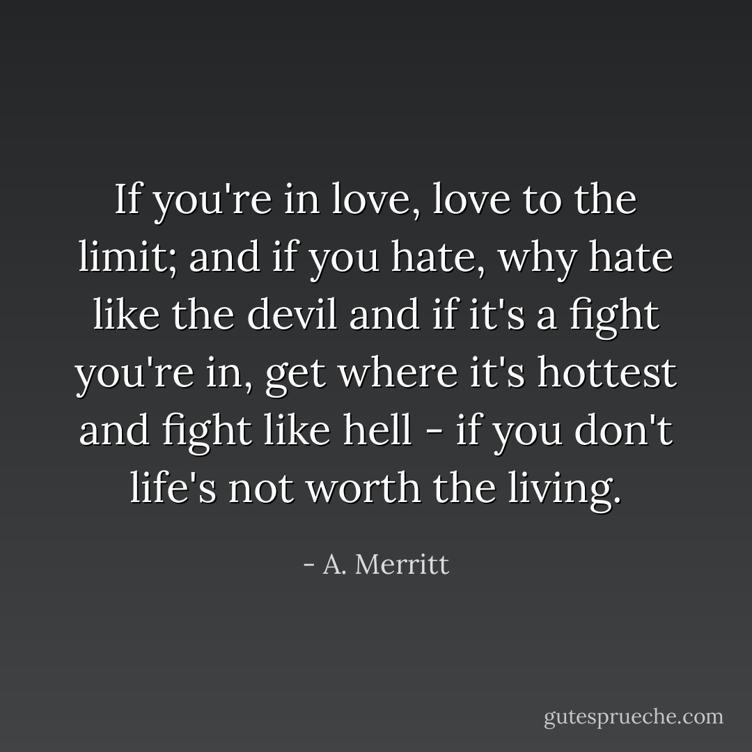 If you're in love, love to the limit; and if you hate, why hate like the devil and if it's a fight you're in, get where it's hottest and fight like hell - if you don't life's not worth the living. - A. Merritt