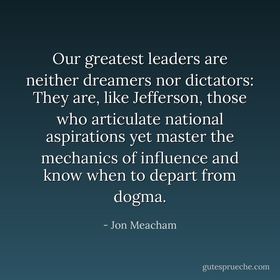 Our greatest leaders are neither dreamers nor dictators: They are, like Jefferson, those who articulate national aspirations yet master the mechanics of influence and know when to depart from dogma. - Jon Meacham