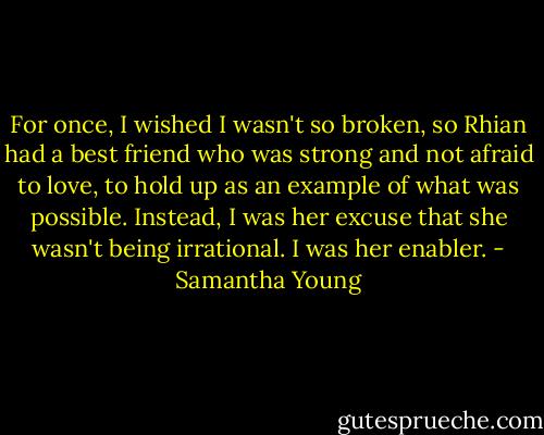 For once, I wished I wasn't so broken, so Rhian had a best friend who was strong and not afraid to love, to hold up as an example of what was possible. Instead, I was her excuse that she wasn't being irrational. I was her enabler. - Samantha Young